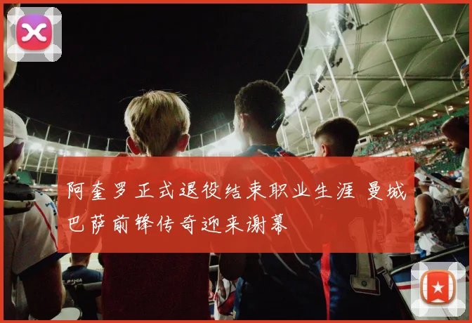 阿奎罗正式退役结束职业生涯 曼城巴萨前锋传奇迎来谢幕
