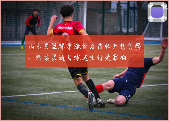 山东男篮球票涨价后首轮开售售罄，购票渠道与球迷出行受影响