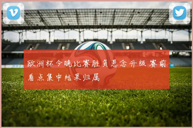 欧洲杯今晚比赛胜负悬念升级 赛前看点集中结果归属