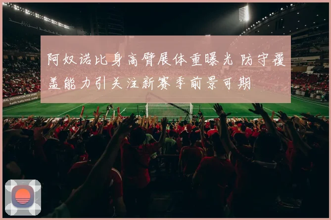 阿奴诺比身高臂展体重曝光 防守覆盖能力引关注新赛季前景可期