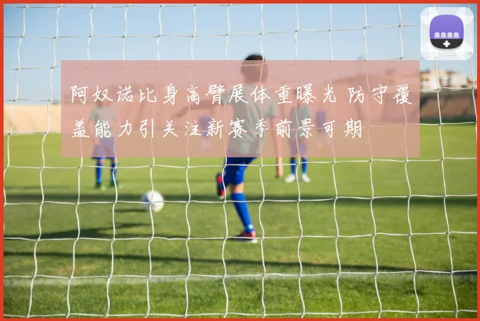 阿奴诺比身高臂展体重曝光 防守覆盖能力引关注新赛季前景可期