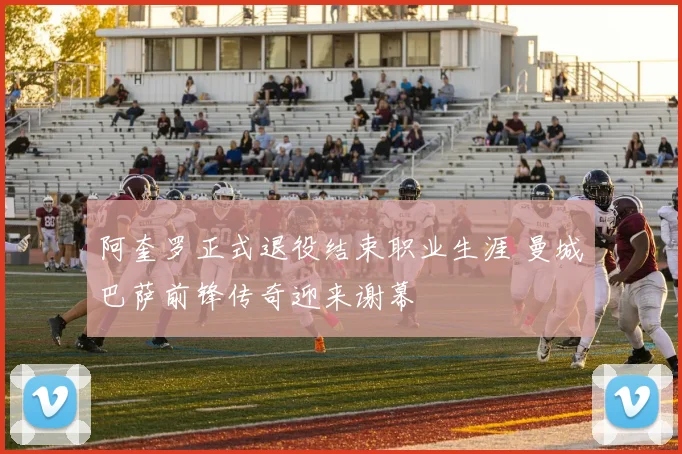 阿奎罗正式退役结束职业生涯 曼城巴萨前锋传奇迎来谢幕