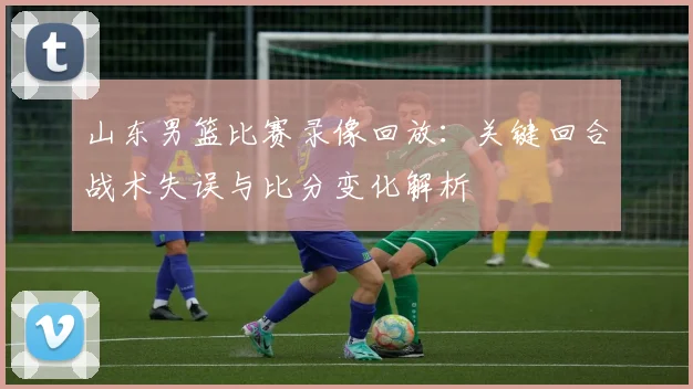山东男篮比赛录像回放：关键回合战术失误与比分变化解析