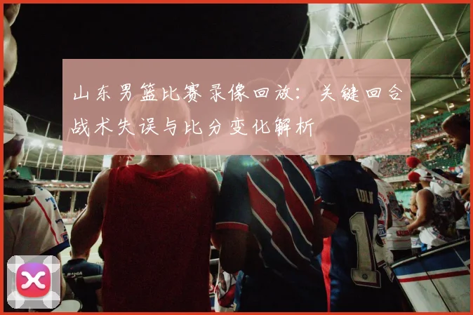 山东男篮比赛录像回放：关键回合战术失误与比分变化解析