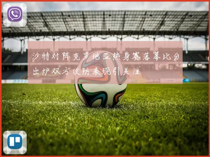 沙特对阵克罗地亚热身赛落幕比分出炉双方攻防表现引关注