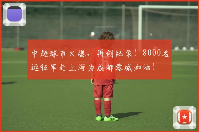 中超球市火爆，再创纪录！8000名远征军赴上海为成都蓉城加油！