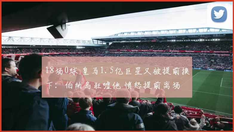 18场0球 皇马1.5亿巨星又被提前换下：伯纳乌狂嘘他 愤怒提前离场