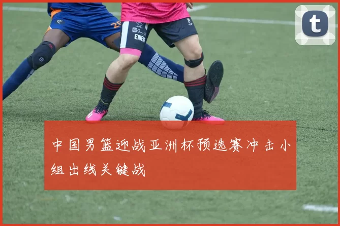 中国男篮迎战亚洲杯预选赛冲击小组出线关键战