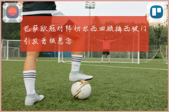 巴萨欧冠对阵切尔西回顾梅西破门引发晋级悬念